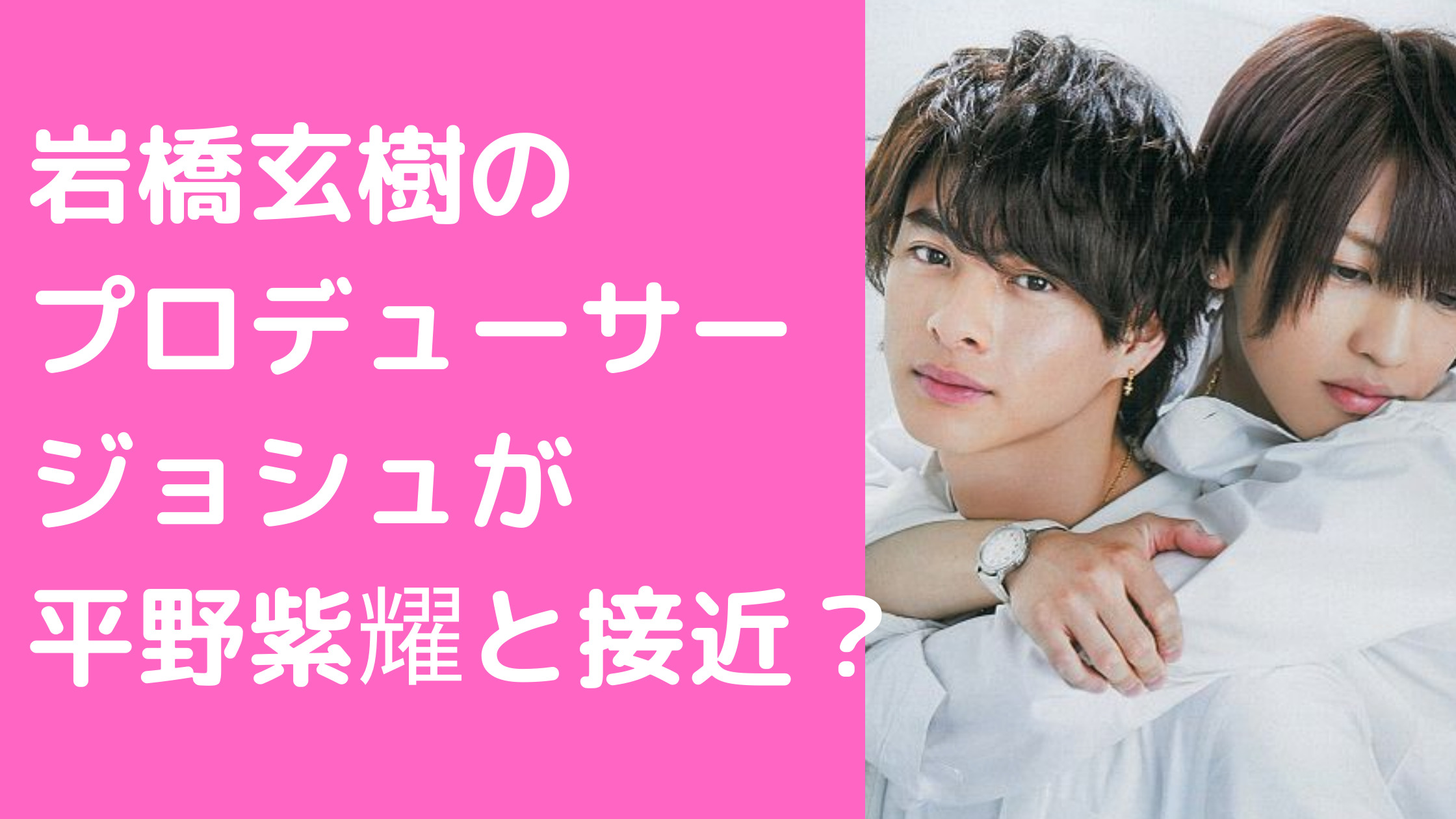 岩橋玄樹　マネージャー　後見人　プロデューサー　ジョシュケイボ　山下智久　平野紫耀　赤西仁