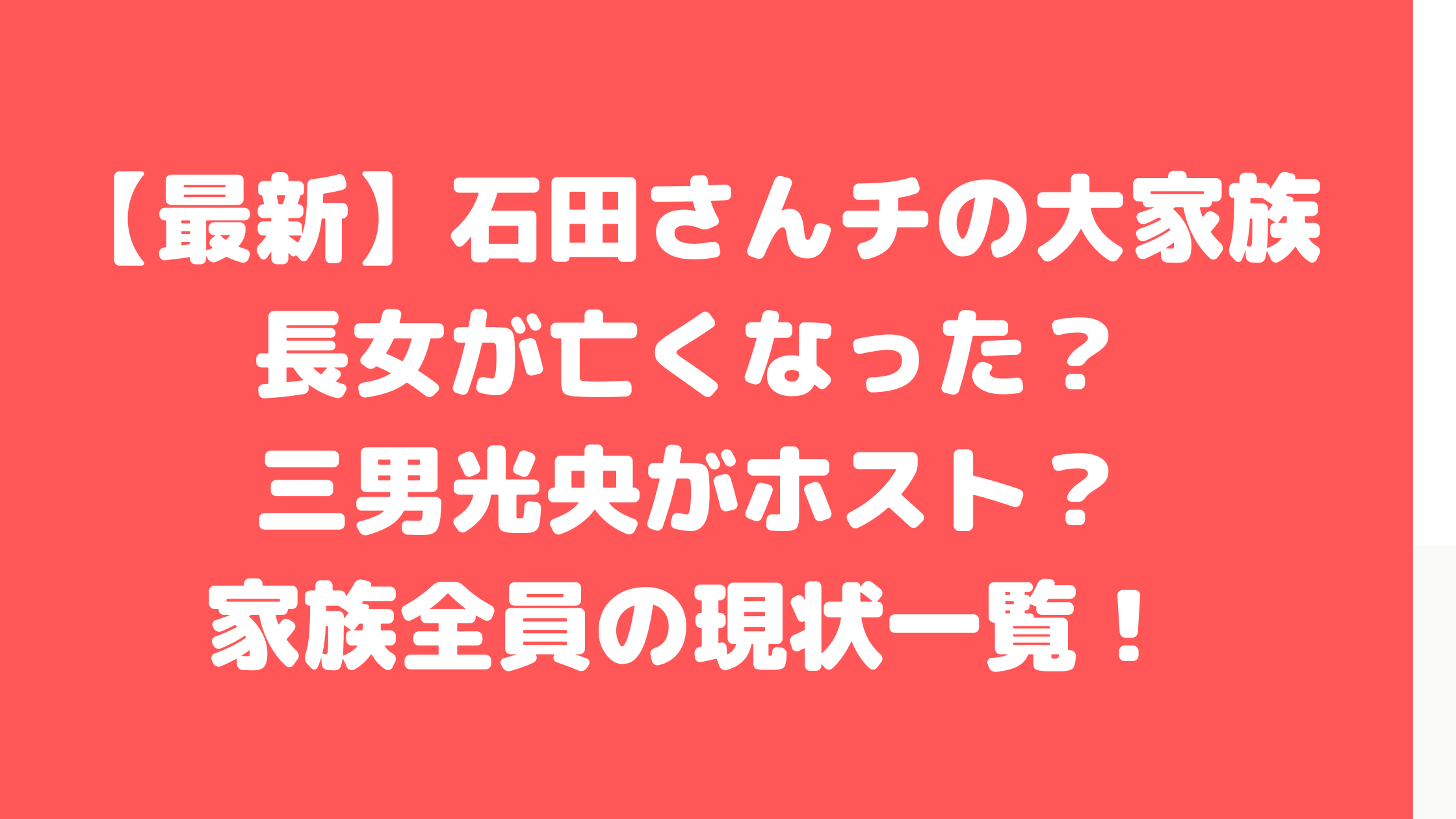 大家族　石田さんチ　石田家　長女　亡くなる　亡くなった理由　父　会社　仕事　母　他界　離婚　年齢　職業　結婚　長女　次女　長男　次男　三男　四男　五男　六男　七男　奈緒子　孝之　洋子　芽衣子　和廣　光央　智広　元基　有志　隼司