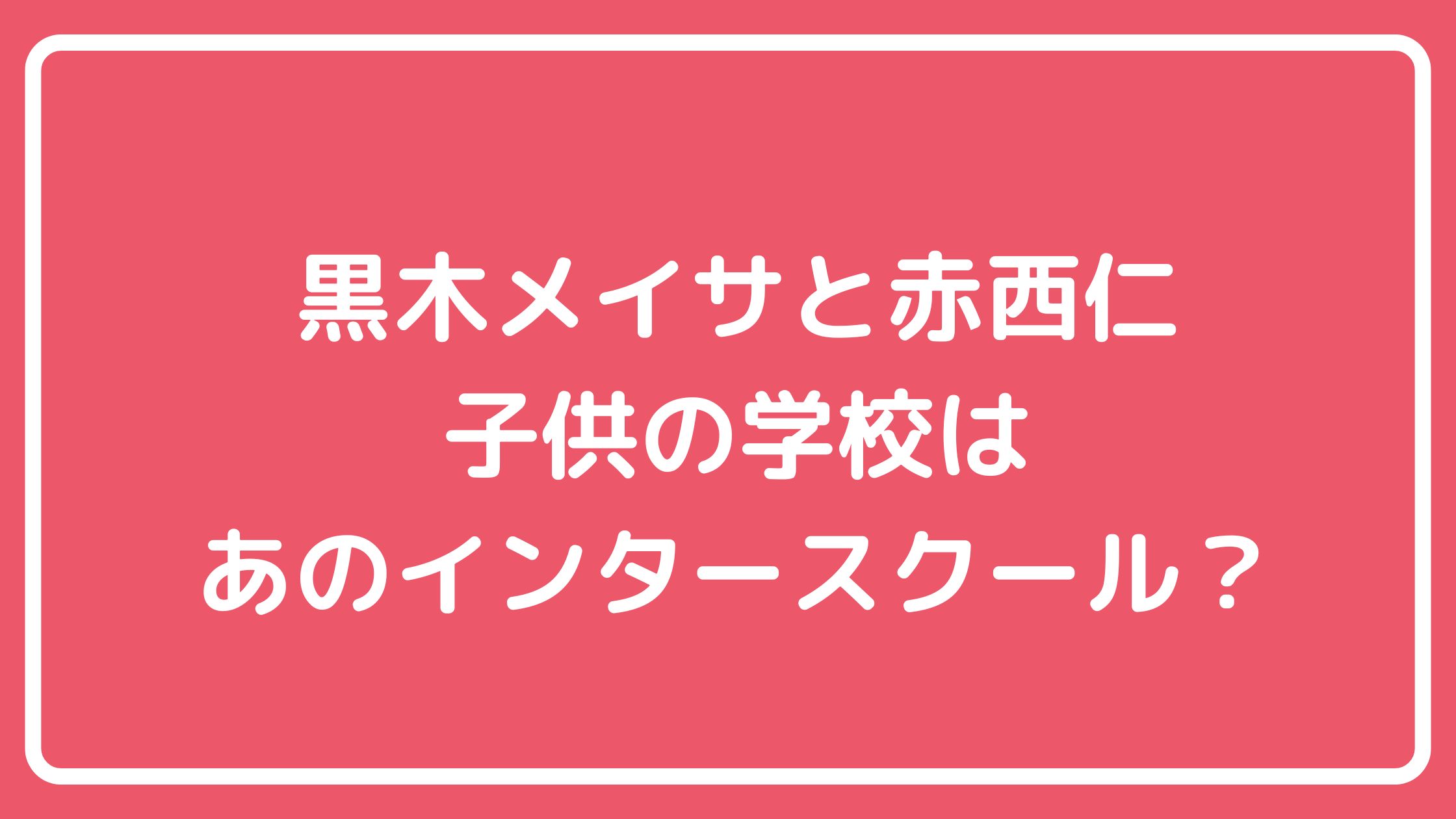 赤西仁　黒木メイサ　子供　親権　名前　学校　インターナショナルスクール　ティアラ　ライム