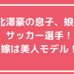 北澤豪　嫁　北澤恵理　馴れ初め　旧姓　野原恵理　年齢　息子　娘　年齢　学校　北澤奘　北澤快　北澤理世