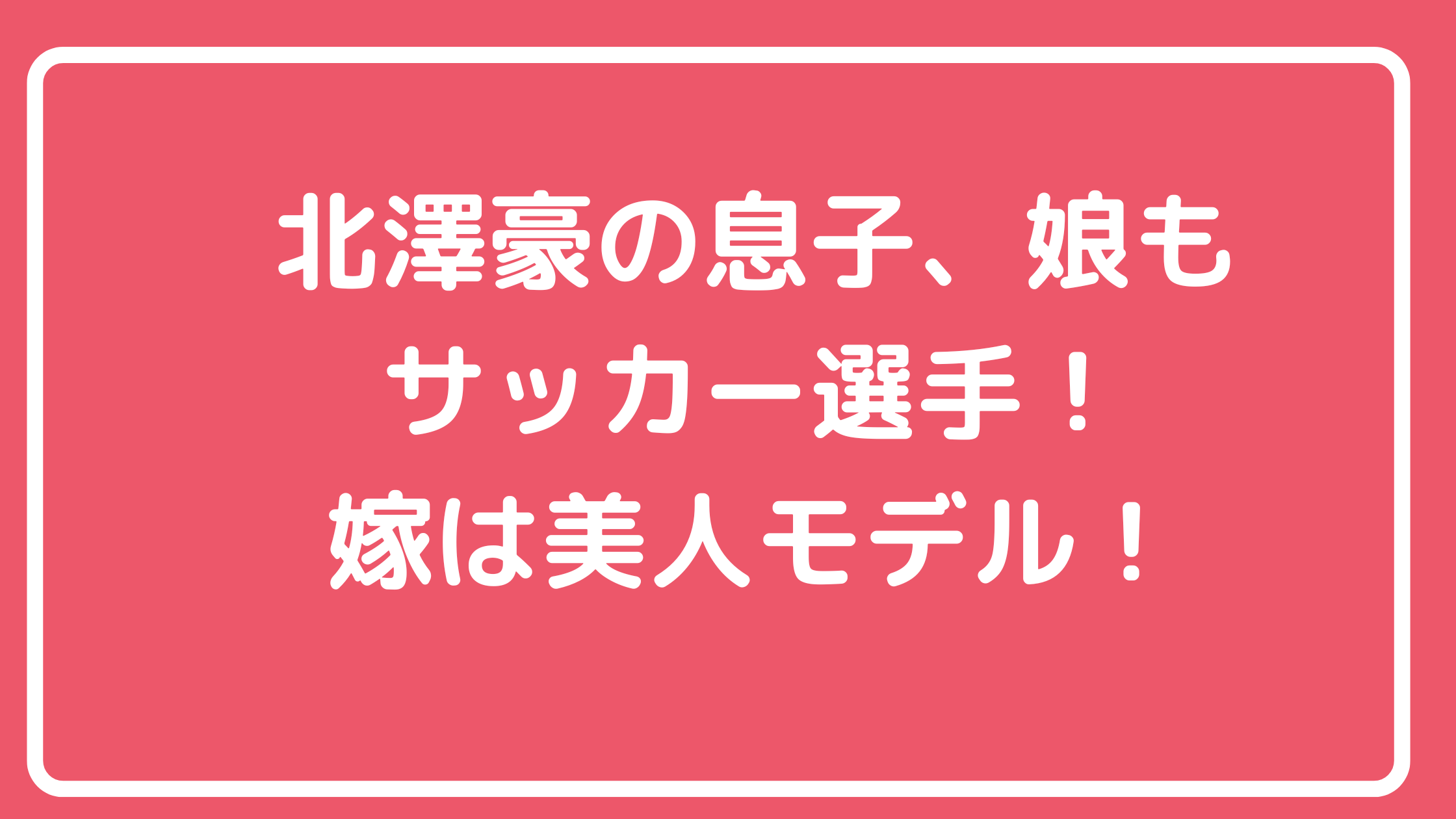 北澤豪　嫁　北澤恵理　馴れ初め　旧姓　野原恵理　年齢　息子　娘　年齢　学校　北澤奘　北澤快　北澤理世