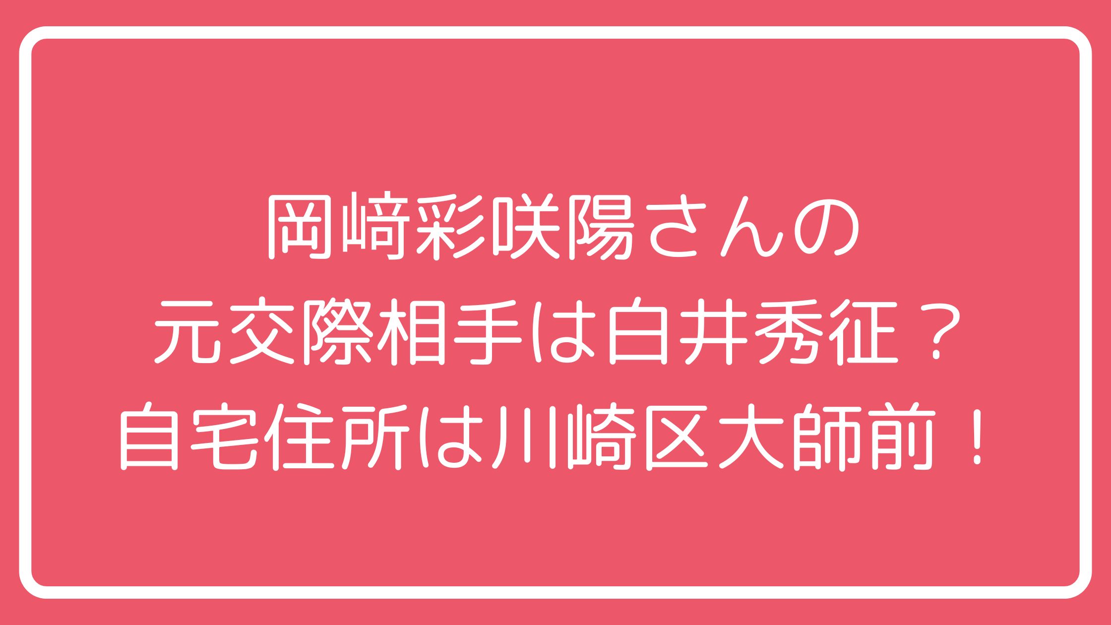 岡﨑彩咲陽　元交際相手　白井秀征　川崎区大師前2丁目　自宅　家　どこ