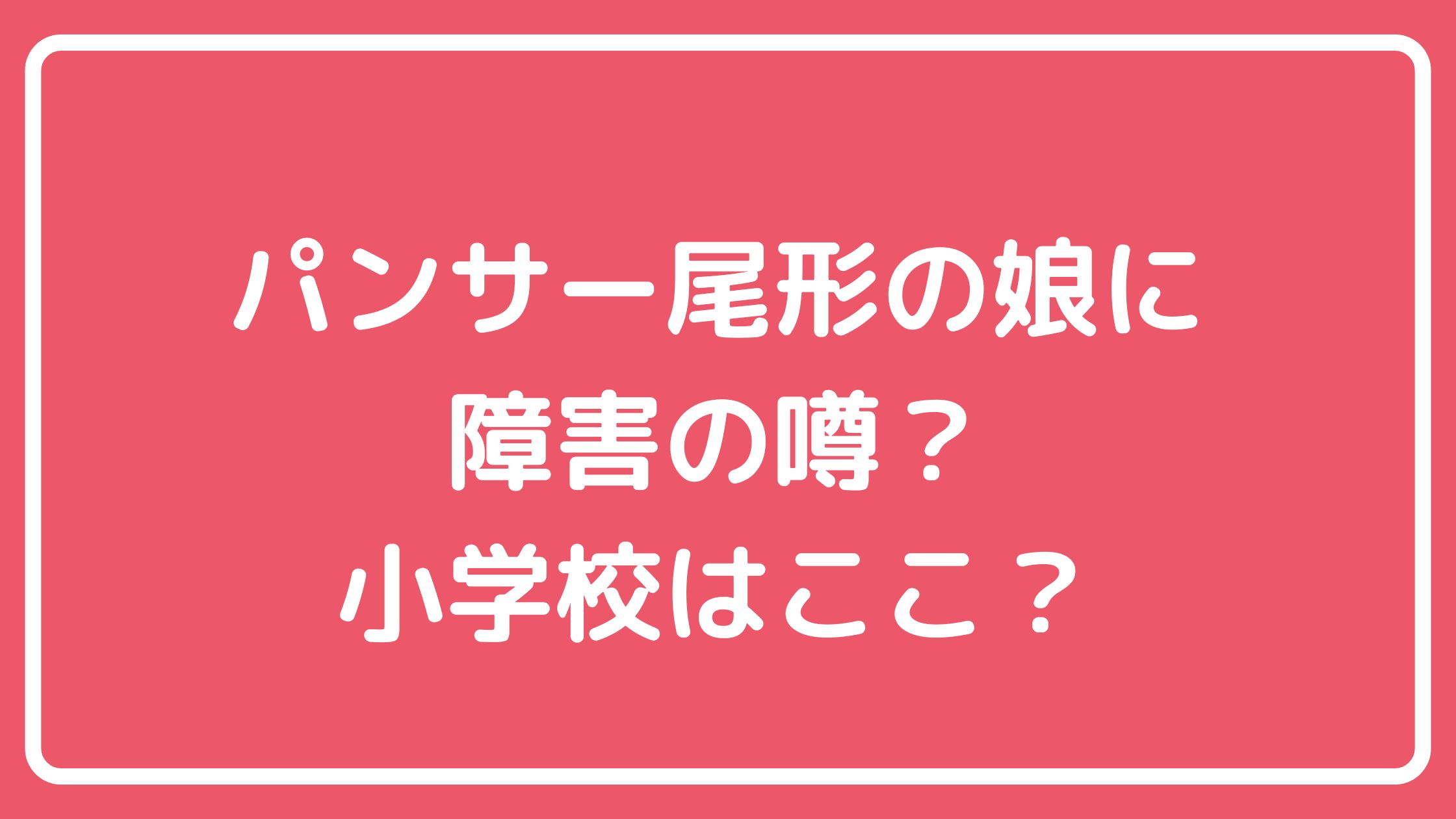 パンサー尾形貴弘　娘　尾形さくら　学校　どこ　ランドセル　ブサイク　ダウン症　発達障害　わがまま