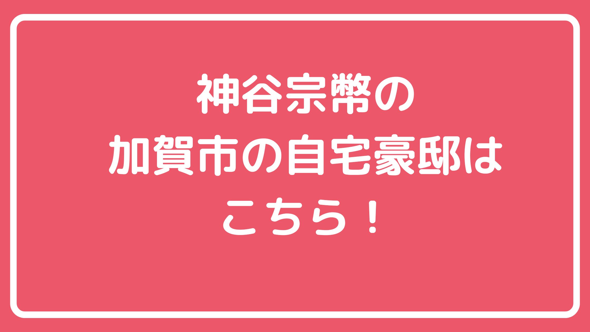 神谷宗幣　自宅住所　加賀市　どこ 神谷宗幣　自宅　外観　間取り