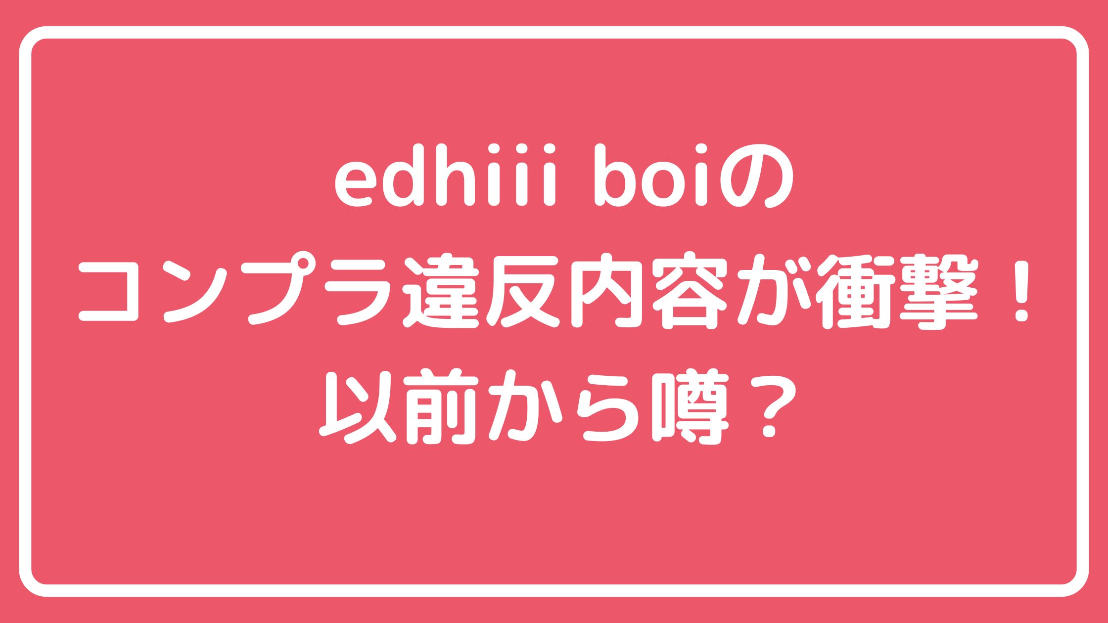 エディボーイ　edhiii boi　コンプライアンス違反　何した？　飲酒　 エディボーイ　edhiii boi　コンプライアンス違反　何した？　喫煙 エディボーイ　edhiii boi　コンプライアンス違反　何した？　女性トラブル