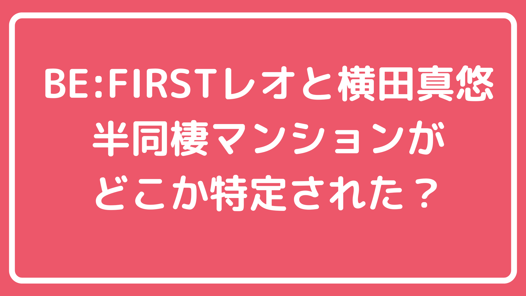 BE:FIRST レオ　横田真悠　自宅　マンション　どこ　住所　物件名　家賃